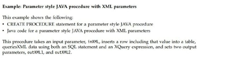 Example: Parameter style JAVA procedure with XML parameters
This example shows the following:
• CREATE PROCEDURE statement for a parameter style JAVA procedure
• Java code for a parameter style JAVA procedure with XML parameters
This procedure takes an input parameter, inXML, inserts a row including that value into a table,
queriesXML data using both an SQL statement and an XQuery expression, and sets two output
parameters, outXML1, and outXML2.
