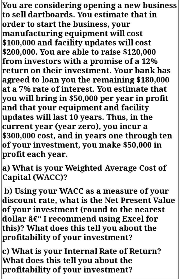 You are considering opening a new business
to sell dartboards. You estimate that in
order to start the business, your
manufacturing equipment will cost
$100,000 and facility updates will cost
$200,000. You are able to raise $120,000
from investors with a promise of a 12%
return on their investment. Your bank has
agreed to loan you the remaining $180,000
at a 7% rate of interest. You estimate that
you will bring in $50,000 per year in profit
and that your equipment and facility
updates will last 10 years. Thus, in the
current year (year zero), you incur a
$300,000 cost, and in years one through ten
of your investment, you make $50,000 in
profit each year.
a) What is your Weighted Average Cost of
Capital (WACC)?
b) Using your WACC as a measure of your
discount rate, what is the Net Present Value
of your investment (round to the nearest
dollar â€“ I recommend using Excel for
this)? What does this tell you about the
profitability of your investment?
c) What is your Internal Rate of Return?
What does this tell you about the
profitability of your investment?
