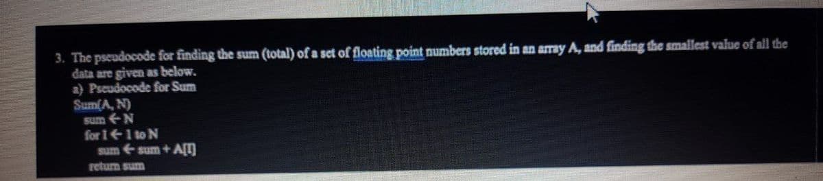 3. The pseudocode for finding the sum (total) of a set of floating point numbers stored in an amray A, and finding the smallest value of all the
data are given as below.
a) Pscudocode for Sum
Sum(A, N)
Sum N
for I1 to N
sum sum + A[T]
return sum
