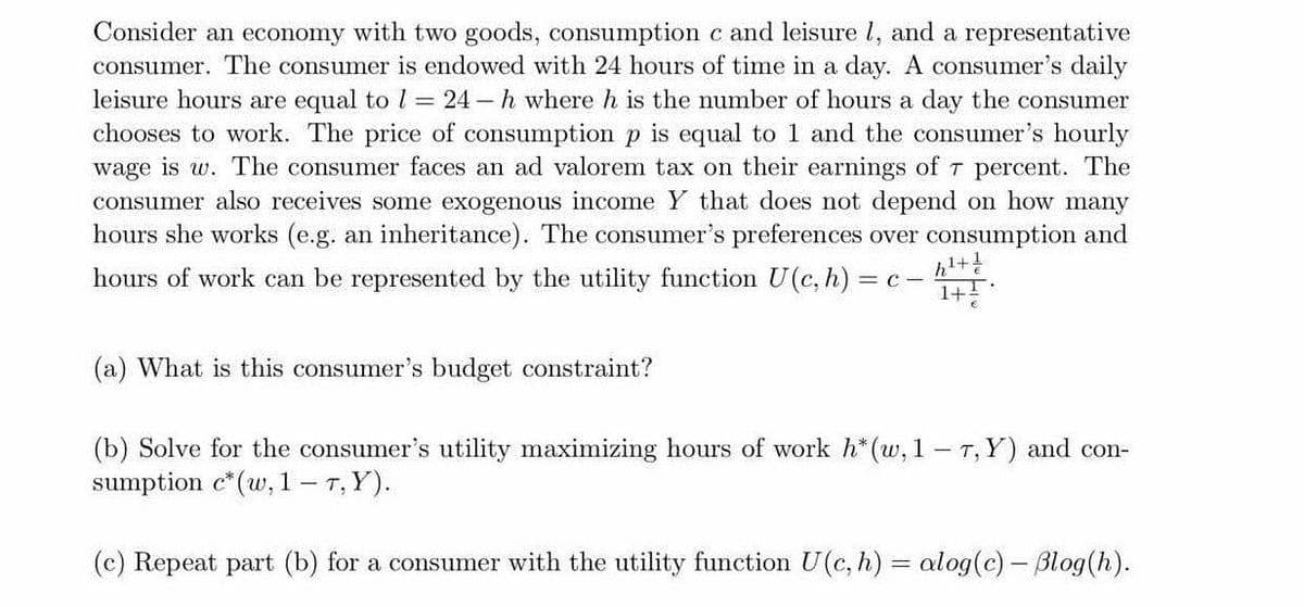 Consider an economy with two goods, consumption c and leisure l, and a representative
consumer. The consumer is endowed with 24 hours of time in a day. A consumer's daily
leisure hours are equal to l = 24 – h where h is the number of hours a day the consumer
chooses to work. The price of consumption p is equal to 1 and the consumer's hourly
wage is w. The consumer faces an ad valorem tax on their earnings of T percent. The
consumer also receives some exogenous income Y that does not depend on how many
hours she works (e.g. an inheritance). The consumer's preferences over consumption and
It
hours of work can be represented by the utility function U(c, h) = c-
(a) What is this consumer's budget constraint?
(b) Solve for the consumer's utility maximizing hours of work h*(w, 1 - T, Y) and con-
sumption c*(w, 1 - T, Y).
(c) Repeat part (b) for a consumer with the utility function U(c, h) = alog(c) - Blog(h).
