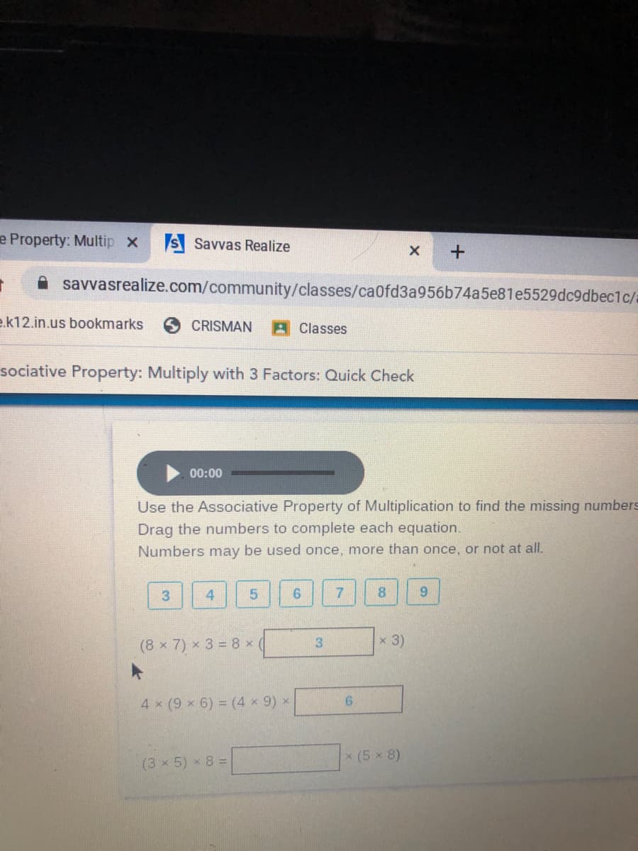 e Property: Multip x
S Savvas Realize
A savvasrealize.com/community/classes/ca0fd3a956b74a5e81e5529dc9dbec1c/
e.k12.in.us bookmarks
CRISMAN
A Classes
sociative Property: Multiply with 3 Factors: Quick Check
00:00
Use the Associative Property of Multiplication to find the missing numbers
Drag the numbers to complete each equation.
Numbers
may
be used once, more than once, or not at all.
3
4
8.
9.
x 3)
(8 x 7) x 3 = 8 x(
4 x (9 x 6) = (4 x 9) x
9.
x (5 x 8)
(3 x 5) x 8 =
