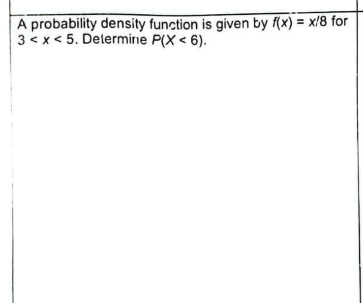 A probability density function is given by f(x) = x/8 for
3 < x < 5. Determine P(X < 6).