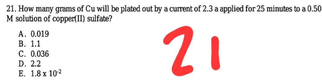 21. How many grams of Cu will be plated out by a current of 2.3 a applied for 25 minutes to a 0.50
M solution of copper(II) sulfate?
A. 0.019
В. 1.1
C. 0.036
21
D. 2.2
Е. 1.8 х 10-2
