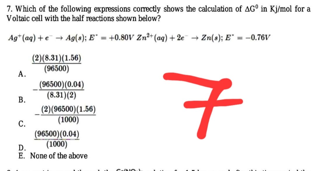 7. Which of the following expressions corectly shows the calculation of AG° in Kj/mol for a
Voltaic cell with the half reactions shown below?
Ag* (aq) + e + Ag(s); E = +0.80ov Zn²+ (aq) + 2e → Zn(8); E° = –-0.76V
%3D
%3D
(2)(8.31)(1.56)
(96500)
А.
7
(96500)(0.04)
(8.31)(2)
В.
(2)(96500)(1.56)
(1000)
С.
(96500)(0.04)
(1000)
D.
E. None of the above
