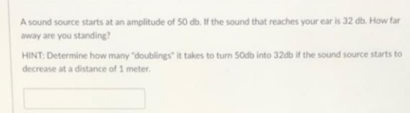 A sound source starts at an amplitude of 50 db. If the sound that reaches your ear is 32 db. How far
away are you standing?
HINT: Determine how many "doublings" it takes to turn 50db into 32db if the sound source starts to
decrease at a distance of 1 meter.
