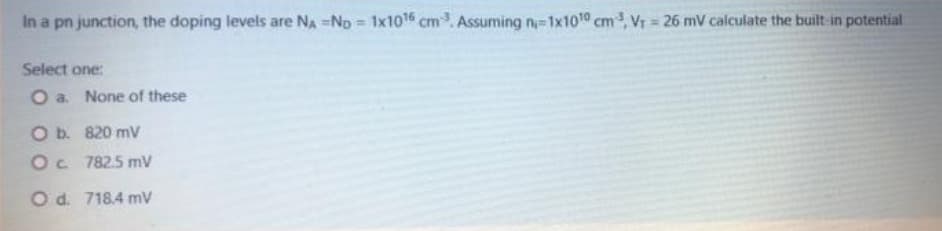 In a pn junction, the doping levels are NA -ND 1x1016 cm. Assuming n-1x100 cm, Vr 26 mV calculate the built-in potential
%3D
Select one:
O a. None of these
O b. 820 mv
Oc 782.5 mV
Od. 718.4 mV
