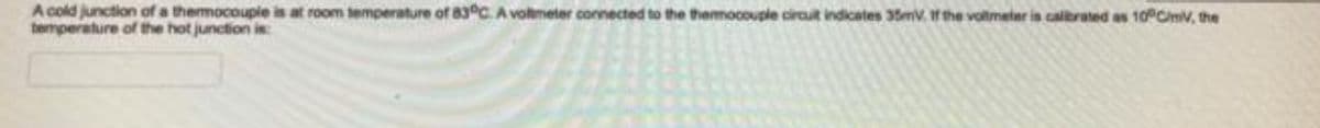 A cold junction of a themocouple is at room temperature of 83C. A votmeter connected to the themocouple circut indicates 3mv. If the voltmeter is calibrated as 100Cmv, the
temperature of the hot junction i:
