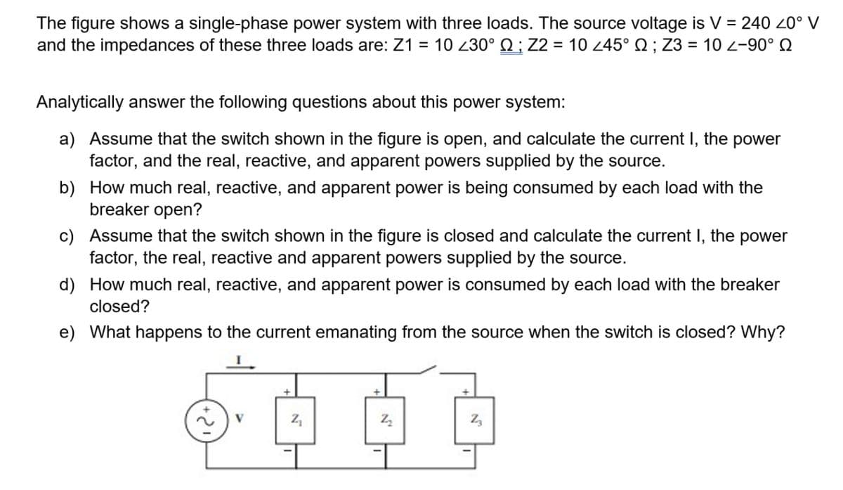 The figure shows a single-phase power system with three loads. The source voltage is V = 240 20° V
and the impedances of these three loads are: Z1 = 10 230° Q ; Z2 = 10 245° Q ; Z3 = 10 2-90° Q
%3D
Analytically answer the following questions about this power system:
a) Assume that the switch shown in the figure is open, and calculate the current I, the power
factor, and the real, reactive, and apparent powers supplied by the source.
b) How much real, reactive, and apparent power is being consumed by each load with the
breaker open?
c) Assume that the switch shown in the figure is closed and calculate the current I, the power
factor, the real, reactive and apparent powers supplied by the source.
d) How much real, reactive, and apparent power is consumed by each load with the breaker
closed?
e) What happens to the current emanating from the source when the switch is closed? Why?
V
