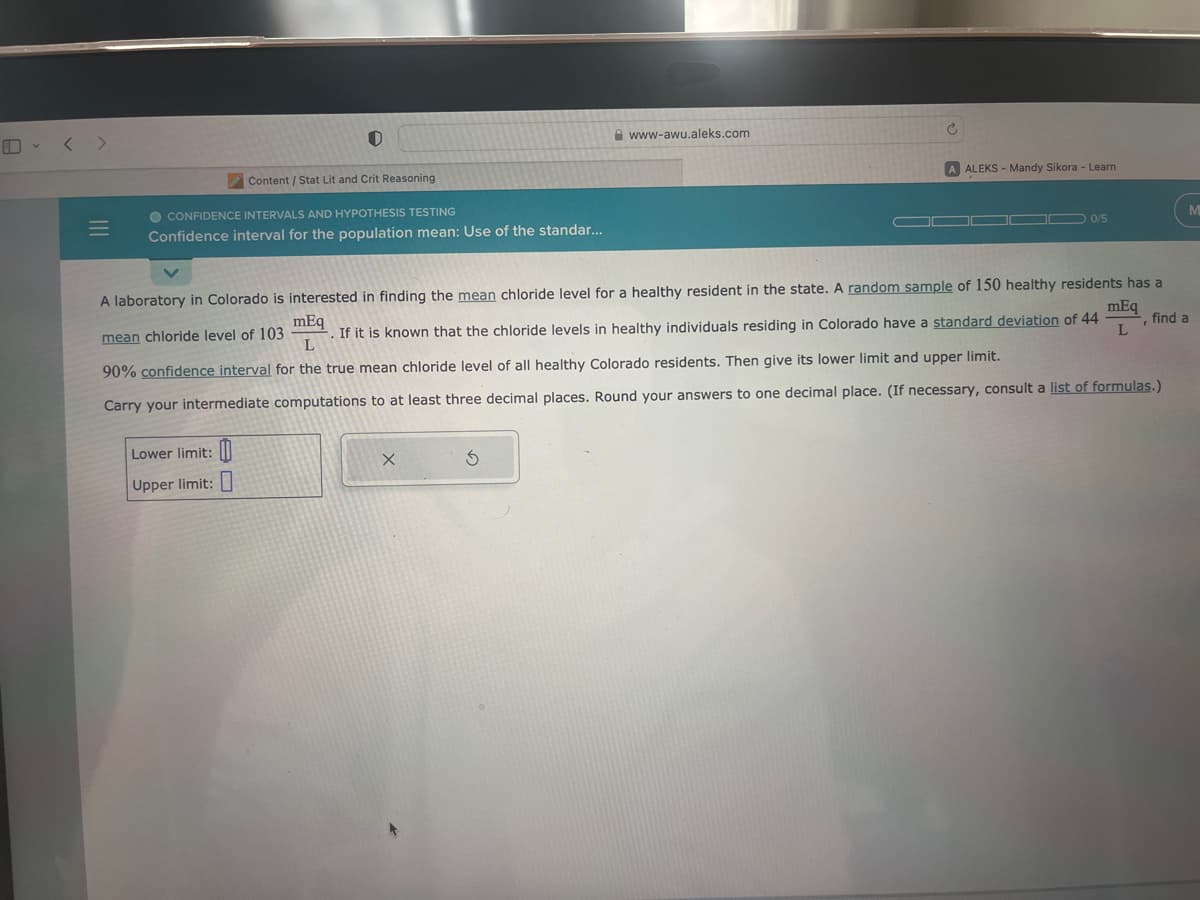 ### Confidence Intervals and Hypothesis Testing

#### Confidence Interval for the Population Mean: Use of the Standard Error

A laboratory in Colorado is interested in finding the mean chloride level for a healthy resident in the state. A random sample of 150 healthy residents has a mean chloride level of 103 mEq/L. If it is known that the chloride levels in healthy individuals residing in Colorado have a standard deviation of 44 mEq/L, find a 90% confidence interval for the true mean chloride level of all healthy Colorado residents. Then give its lower limit and upper limit.

##### Steps to Calculate the Confidence Interval:
1. Identify the sample mean (\( \bar{x} \)): 103 mEq/L
2. Identify the sample size (\( n \)): 150
3. Identify the standard deviation (\( \sigma \)): 44 mEq/L
4. Determine the confidence level (90%), which corresponds to a critical z-value (typically found using a z-table or statistical software).

The formula for the confidence interval is given by:
\[ \bar{x} \pm z \left( \frac{\sigma}{\sqrt{n}} \right) \]

Where:
- \( \bar{x} \) is the sample mean
- \( z \) is the z-value corresponding to the desired confidence level
- \( \sigma \) is the population standard deviation
- \( n \) is the sample size

5. Calculate the standard error (SE):
\[ SE = \frac{\sigma}{\sqrt{n}} \]

6. Use the critical z-value for a 90% confidence interval (which is approximately 1.645 for a two-tailed test).

7. Calculate the margin of error (ME):
\[ ME = z \times SE \]

8. Determine the lower and upper limits of the confidence interval:
\[ \text{Lower limit} = \bar{x} - ME \]
\[ \text{Upper limit} = \bar{x} + ME \]

Carry your intermediate computations to at least three decimal places. Round your answers to one decimal place. (If necessary, consult a list of formulas.)

##### Input Fields:
- **Lower limit:**
- **Upper limit:**

---
This educational problem involves calculating the confidence interval for the true mean chloride level in Colorado residents by using the known sample statistics. This exercise helps in understanding the application of confidence intervals in statistics, specifically for estimating population parameters.
