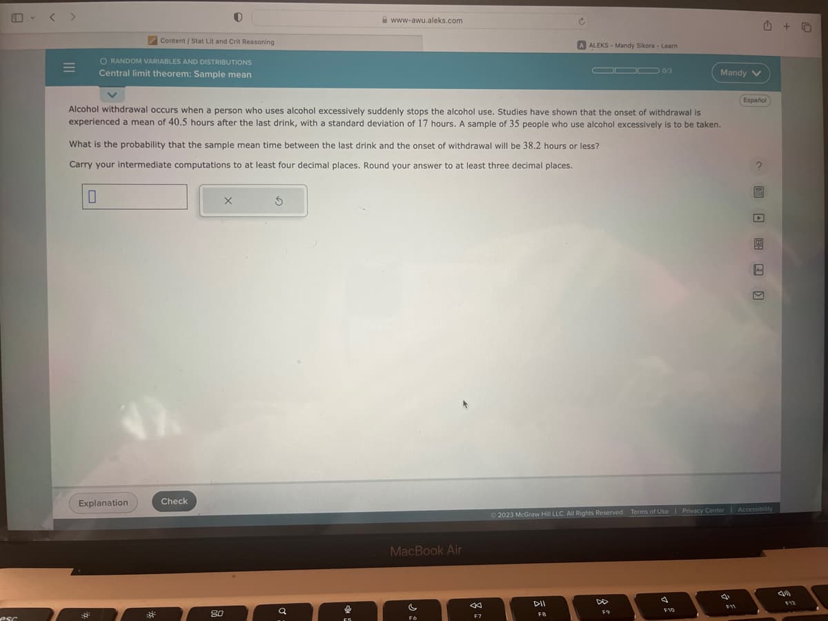 esc
=
O RANDOM VARIABLES AND DISTRIBUTIONS
Central limit theorem: Sample mean
Content / Stat Lit and Crit Reasoning
Explanation
8
Check
Alcohol withdrawal occurs when a person who uses alcohol excessively suddenly stops the alcohol use. Studies have shown that the onset of withdrawal is
experienced a mean of 40.5 hours after the last drink, with a standard deviation of 17 hours. A sample of 35 people who use alcohol excessively is to be taken.
What is the probability that the sample mean time between the last drink and the onset of withdrawal will be 38.2 hours or less?
Carry your intermediate computations to at least four decimal places. Round your answer to at least three decimal places.
X
80
3
Q
www-awu.aleks.com
0
F5
MacBook Air
s
F6
←
F7
ALEKS - Mandy Sikora - Learn
OD 0/3
DII
FB
Mandy V
F9
F10
© 2023 McGraw Hill LLC. All Rights Reserved. Terms of Use | Privacy Center | Accessibility
4
Español
F11
FEED
6)
M
+0
F12