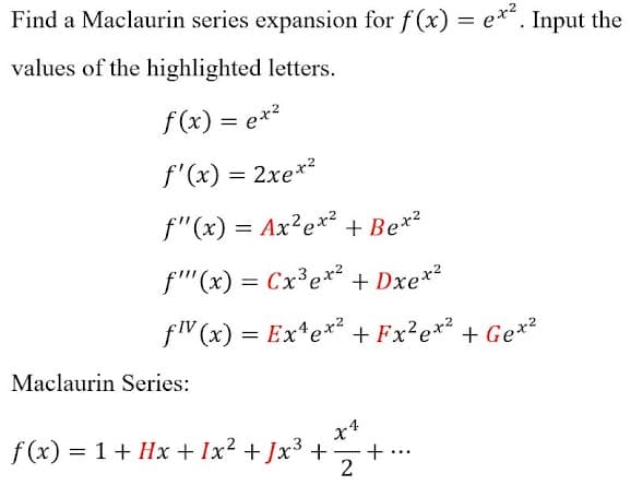 Find a Maclaurin series expansion for f (x) = e*. Input the
values of the highlighted letters.
f (x) = ex?
f'(x) = 2xe*²
f"(x) = Ax²e*² + Be*²
+ Bex2
f''(x) = Cx³e*² + Dxe*²
flV (x) = Ex*e*² + Fx²e*² + Ge*2
Maclaurin Series:
f (x) = 1+ Hx + Ix2 + Jx3 +
+
2
