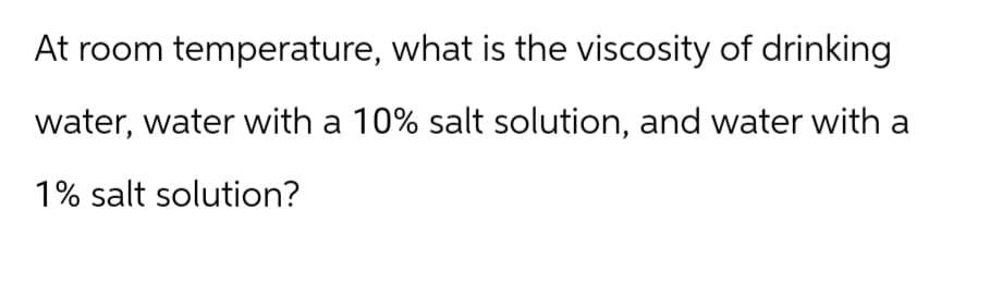 At room temperature, what is the viscosity of drinking
water, water with a 10% salt solution, and water with a
1% salt solution?