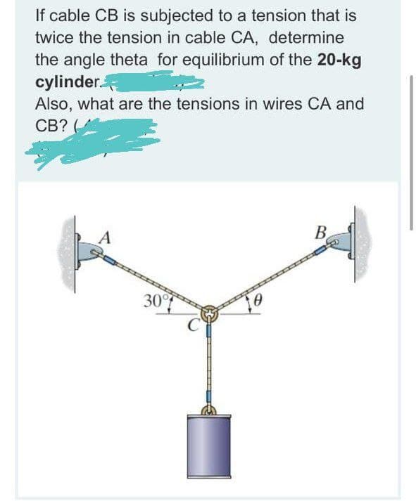 If cable CB is subjected to a tension that is
twice the tension in cable CA, determine
the angle theta for equilibrium of the 20-kg
cylinder.
Also, what are the tensions in wires CA and
CB?
B
30
