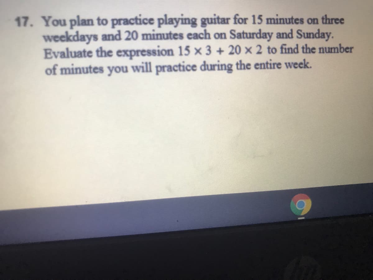 17. You plan to practice playing guitar for 15 minutes on three
weekdays and 20 minutes each on Saturday and Sunday.
Evaluate the expression 15 × 3 + 20 × 2 to find the number
of minutes you will practice during the entire week.
