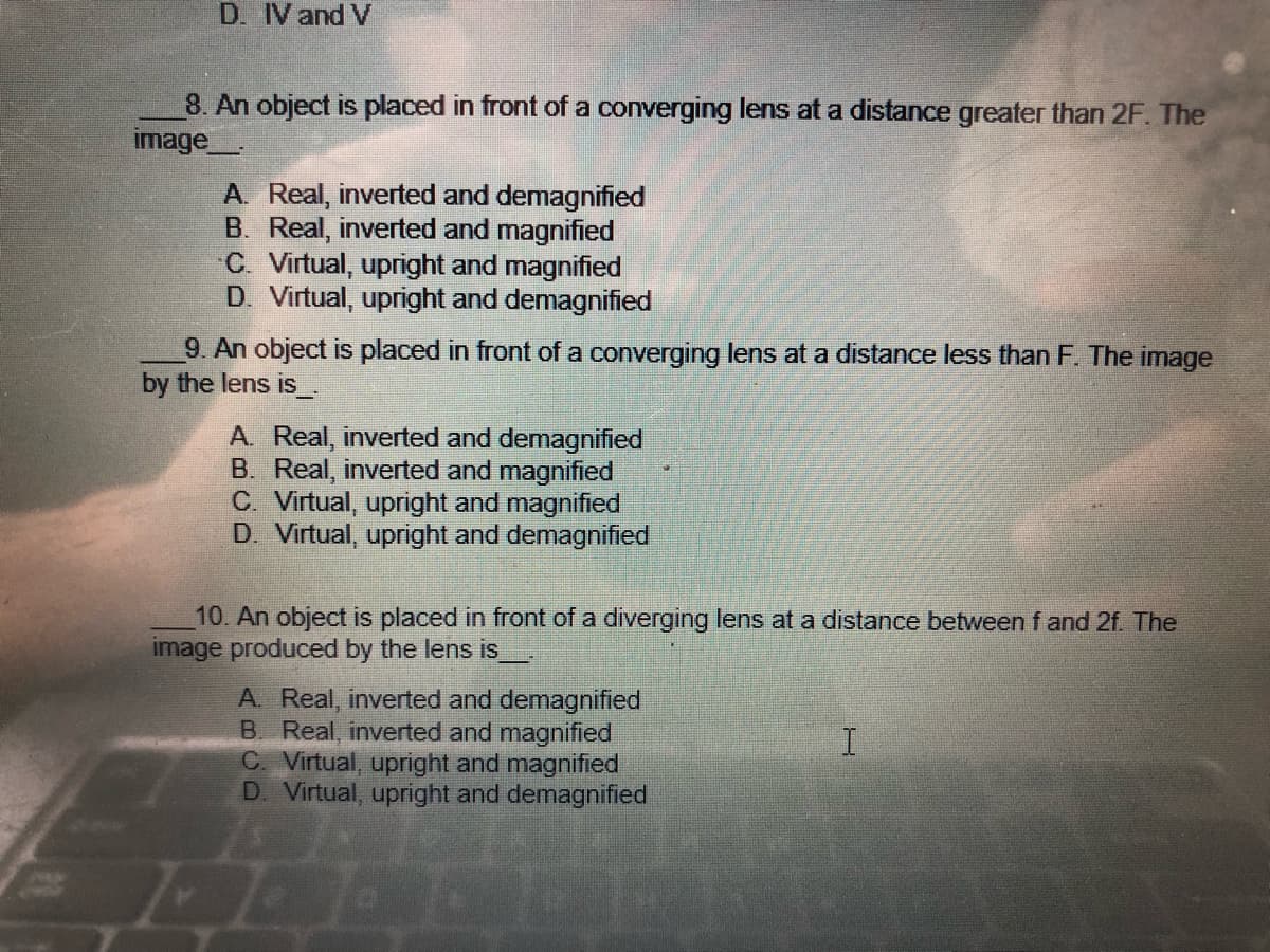 D. IV and V
8. An object is placed in front of a converging lens at a distance greater than 2F. The
image
A. Real, inverted and demagnified
B. Real, inverted and magnified
C. Virtual, upright and magnified
D. Virtual, upright and demagnified
9. An object is placed in front of a converging lens at a distance less than F. The image
by the lens is__.
A. Real, inverted and demagnified
B. Real, inverted and magnified
C. Virtual, upright and magnified
D. Virtual, upright and demagnified
10. An object is placed in front of a diverging lens at a distance between f and 2f. The
image produced by the lens is
A. Real, inverted and demagnified
B. Real, inverted and magnified
I
C. Virtual, upright and magnified
D. Virtual, upright and demagnified