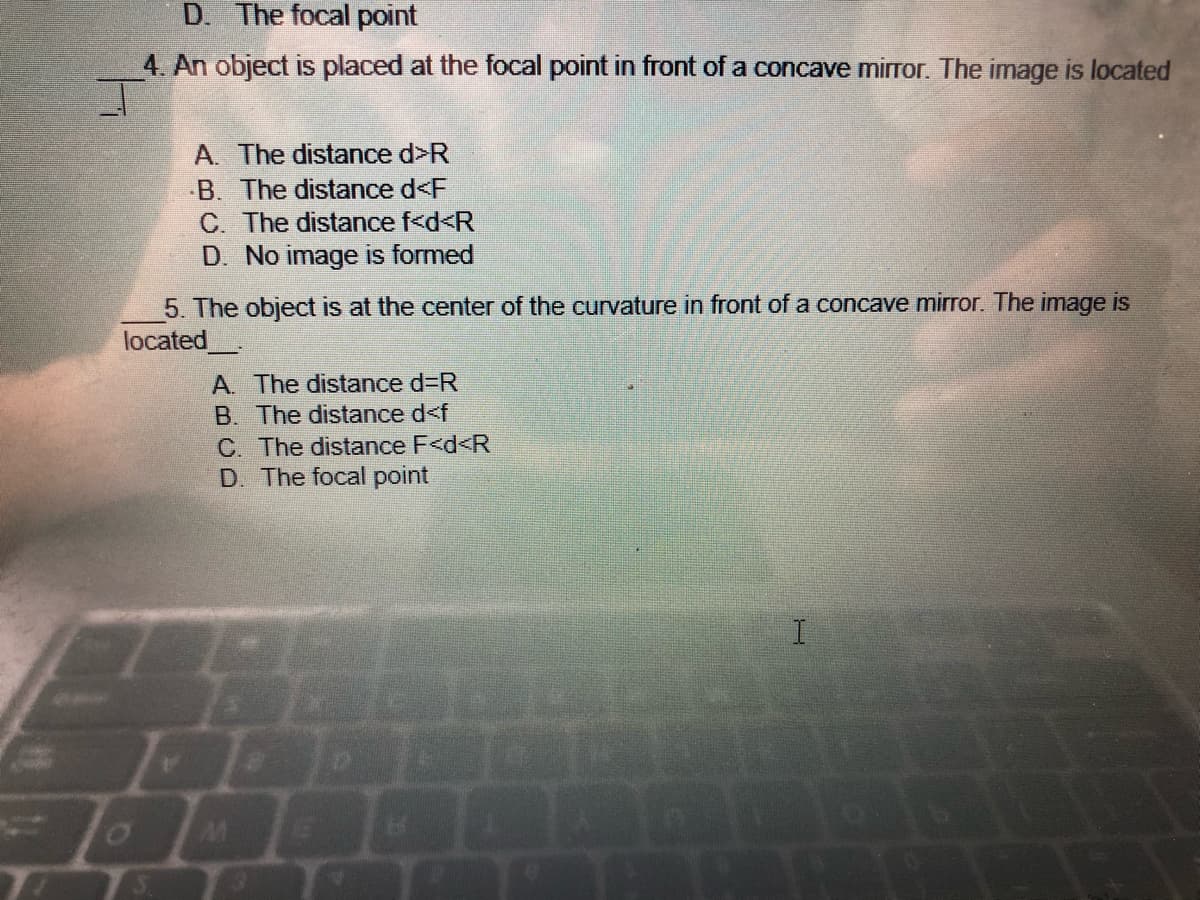 D. The focal point
4. An object is placed at the focal point in front of a concave mirror. The image is located
A. The distance d>R
B. The distance d<F
C. The distance f<d<R
D. No image is formed
5. The object is at the center of the curvature in front of a concave mirror. The image is
located
A. The distance d=R
B. The distance d<f
C. The distance F<d<R
D. The focal point
I
B
65
0
L