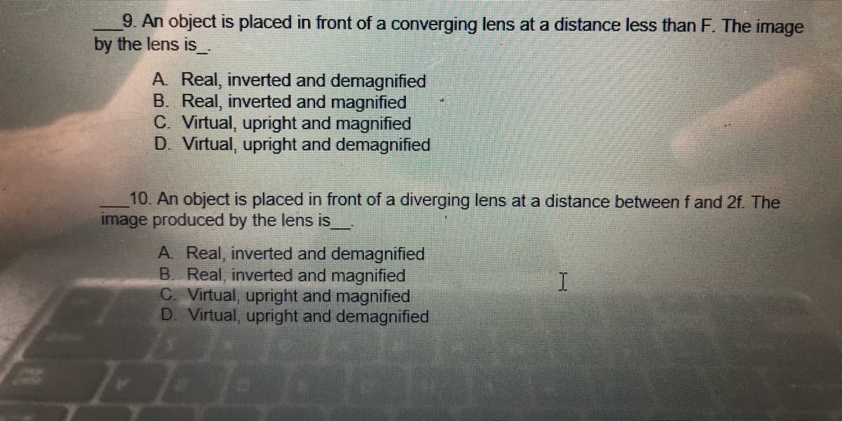 9. An object is placed in front of a converging lens at a distance less than F. The image
by the lens is___.
A. Real, inverted and demagnified
B. Real, inverted and magnified
C. Virtual, upright and magnified
D. Virtual, upright and demagnified
10. An object is placed in front of a diverging lens at a distance between f and 2f. The
image produced by the lens is
A. Real, inverted and demagnified
B. Real, inverted and magnified
I
C. Virtual, upright and magnified
D. Virtual, upright and demagnified
2