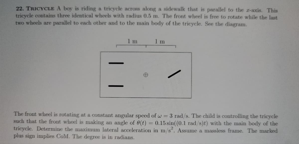 22. TRICYCLE A boy is riding a tricycle across along a sidewalk that is parallel to the z-axis. This
tricycle contains three identical wheels with radius 0.5 m. The front wheel is free to rotate while the last
two wheels are parallel to each other and to the main body of the tricycle. See the diagram.
1 m
T
1 m
The front wheel is rotating at a constant angular speed of w = 3 rad/s. The child is controlling the tricycle
such that the front wheel is making an angle of 0(t) 0.15 sin((0.1 rad/s)t) with the main body of the
tricycle. Determine the maximum lateral acceleration in m/s². Assume a massless frame. The marked
plus sign implies CoM. The degree is in radians.
=