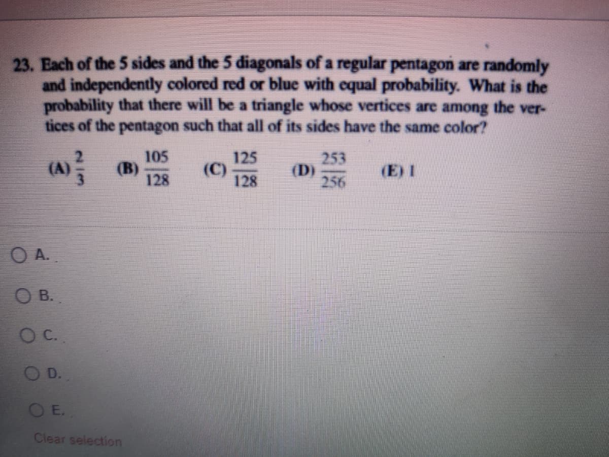 23. Each of the 5 sides and the 5 diagonals of a regular pentagon are randomly
and independently colored red or blue with equal probability. What is the
probability that there will be a triangle whose vertices are among the ver-
tices of the pentagon such that all of its sides have the same color?
(A)
105
(B)
128
125
(C)
128
253
(D)
256
(E) I
O A.
O B.
OC.
O D.
O E.
Clear selection
213
