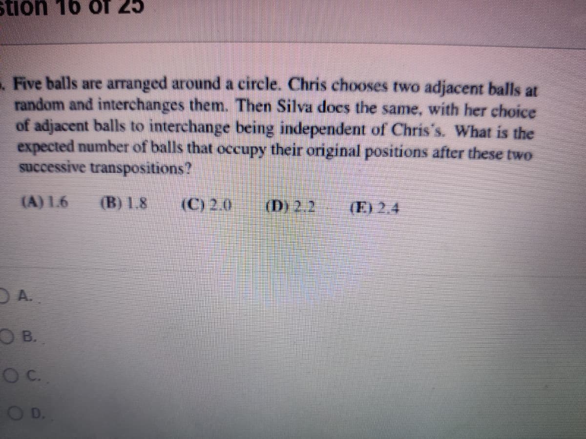 stion 16 of 25
Five balls are arranged around a circle. Chris chooses two adjacent balls at
random and interchanges them. Then Silva does the same, with her choice
of adjacent balls to interchange being independent of Chris's. What is the
expected number of balls that occupy their original positions after these two
successive transpositions?
(A) 1.6
(B) 1.8
(C) 2.0
(D) 2.2
(E) 2.4
OA.
O B.
O D.
