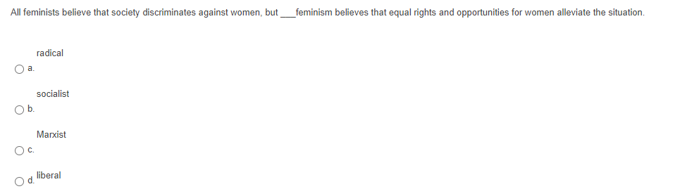 All feminists believe that society discriminates against women, but
_feminism believes that equal rights and opportunities for women alleviate the situation.
radical
a.
socialist
Ob.
Marxist
С.
liberal
d.
