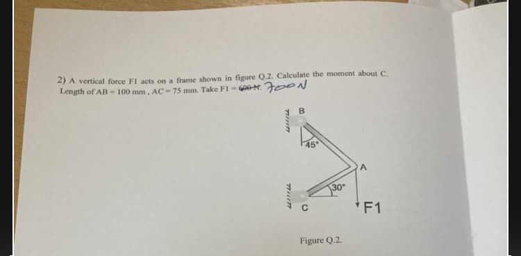 2) A vertical force F1 acts on a frame shown in figure Q.2. Calculate the moment about C.
Length of AB - 100 mm, AC - 75 mm. Take FI = G0ON. Fe ON
B
45
30
*F1
Figure Q.2.
