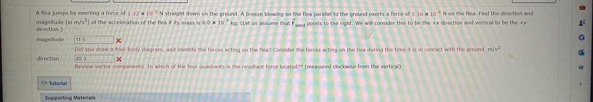 A flea jumps by exerting a force of 1.32 x 105 N straight down on the ground. A breeze blowing on the flea parallel to the ground exerts a force of 1.16 x 10-6 N on the flea. Find the direction and
magnitude (in m/s²) of the acceleration of the flea if its mass is 6.0 x 107 kg. (Let us assume that Fwind points to the right. We will consider this to be the +x direction and vertical to be the +y
direction.)
magnitude 11.5
x
Did you draw a free-body diagram, and identify the forces acting on the flea? Consider the forces acting on the flea during the time it is in contact with the ground. m/s2
85.3
x
Review vector components. In which of the four quadrants is the resultant force located?° (measured clockwise from the vertical)
direction
Tutorial
Supporting Materials