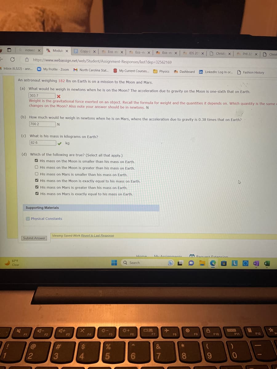 1
a indeed X
Inbox (6,522) - ann...
24
1
67°F
Clear
Copy o xf Eco-nc x
https://www.webassign.net/web/Student/Assignment-Responses/last?dep=32562169
My Profile - Zoom M North Carolina Stat...
2
My Current Courses....
An astronaut weighing 182 lbs on Earth is on a mission to the Moon and Mars.
(a) What would he weigh in newtons when he is on the Moon? The acceleration due to gravity on the Moon is one-sixth that on Earth.
303.7
x
Weight is the gravitational force exerted on an object. Recall the formula for weight and the quantities it depends on. Which quantity is the same
changes on the Moon? Also note your answer should be in newtons. N
(c) What is his mass in kilograms on Earth?
82.6
✓ kg
(d) Which of the following are true? (Select all that apply.)
F1
Module X
(b) How much would he weigh in newtons when he is on Mars, where the acceleration due to gravity is 0.38 times that on Earth?
700.2
N
Supporting Materials
Submit Answer
Physical Constants
@
His mass on the Moon is smaller than his mass on Earth.
His mass on the Moon is greater than his mass on Earth.
His mass on Mars is smaller than his mass on Earth.
His mass on the Moon is exactly equal to his mass on Earth.
His mass on Mars is greater than his mass on Earth.
His mass on Mars is exactly equal to his mass on Earth.
2
A-
F2
Viewing Saved Work Revert to Last Response
A+
#
3
F3
X
$
4
F4
*-
F5
50/
▬▬
%
5
Eco-n X Tn Eco-n X
+
Q Search
F6
6
Home My Accianmante
(b)
F7
Physics Tn Dashboard in Linkedin: Log In or... Fashion History
TIDS 20 x Christi x
&
7
✈
FB
*
O
8
Request Extension
F9
8
(
C
9
- PHI 22 x
F10
DGD
:)
F11
0
WH
Christ
F12