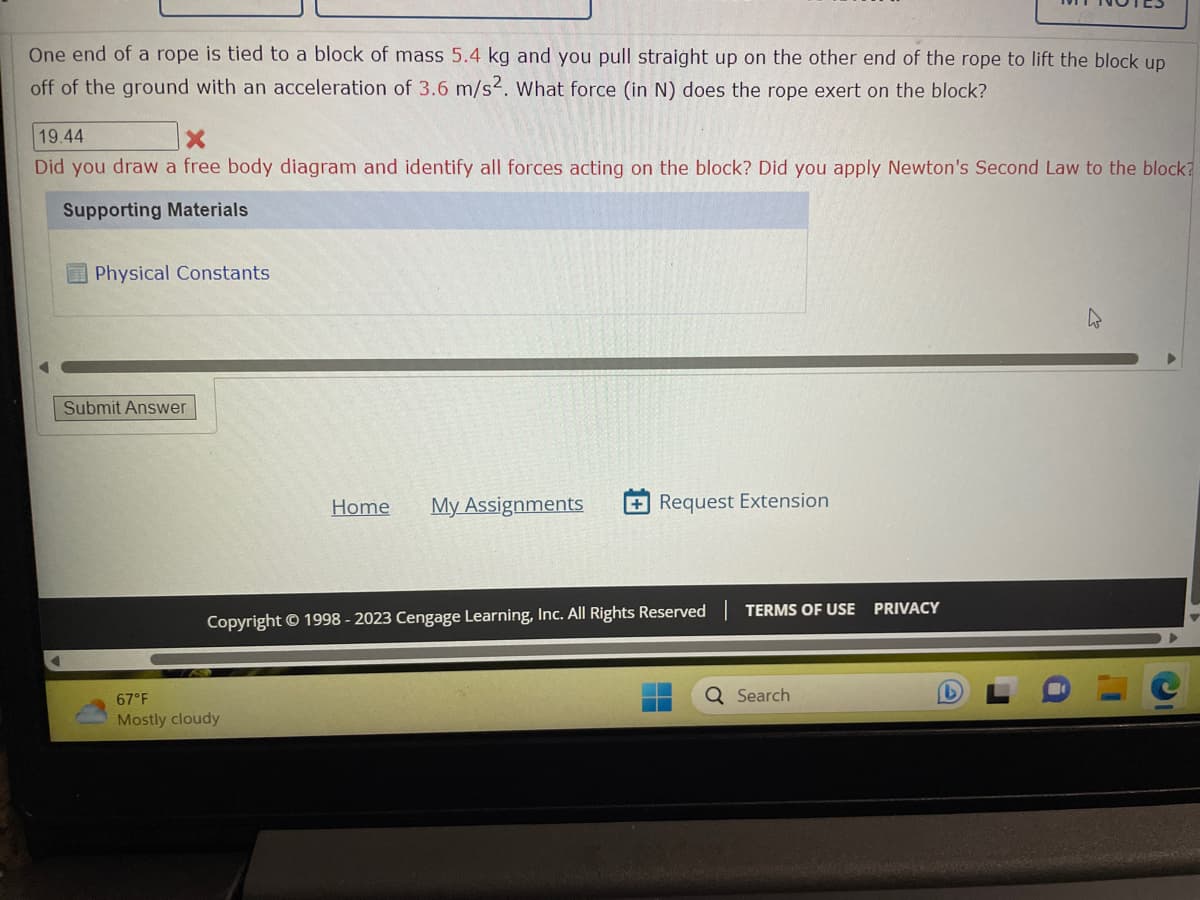 One end of a rope is tied to a block of mass 5.4 kg and you pull straight up on the other end of the rope to lift the block up
off of the ground with an acceleration of 3.6 m/s2. What force (in N) does the rope exert on the block?
19.44
Did you draw a free body diagram and identify all forces acting on the block? Did you apply Newton's Second Law to the block?
Supporting Materials
Physical Constants
Submit Answer
Home My Assignments
67°F
Mostly cloudy
+Request Extension
Copyright © 1998-2023 Cengage Learning, Inc. All Rights Reserved
TERMS OF USE PRIVACY
Q Search
4