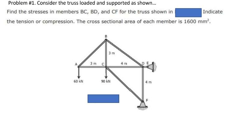 Problem #1. Consider the truss loaded and supported as shown...
Find the stresses in members BC, BD, and CF for the truss shown in
the tension or compression. The cross sectional area of each member is 1600 mm².
60 KN
3m
90 KN
4m
4 m
Indicate