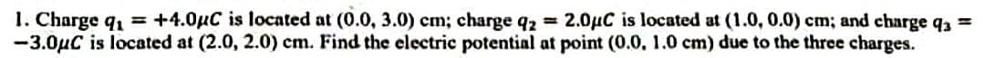 1. Charge q₁ = +4.0μC is located at (0.0, 3.0) cm; charge q2 = 2.0μC is located at (1.0, 0.0) cm; and charge q =
-3.0μC is located at (2.0, 2.0) cm. Find the electric potential at point (0.0, 1.0 cm) due to the three charges.