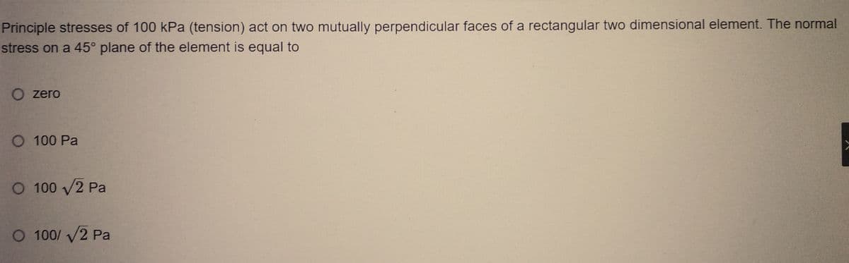 Principle stresses of 100 kPa (tension) act on two mutually perpendicular faces of a rectangular two dimensional element. The normal
stress on a 45° plane of the element is equal to
O zero
O 100 Pa
O 100 √2 Pa
O 100/ √2 Pa