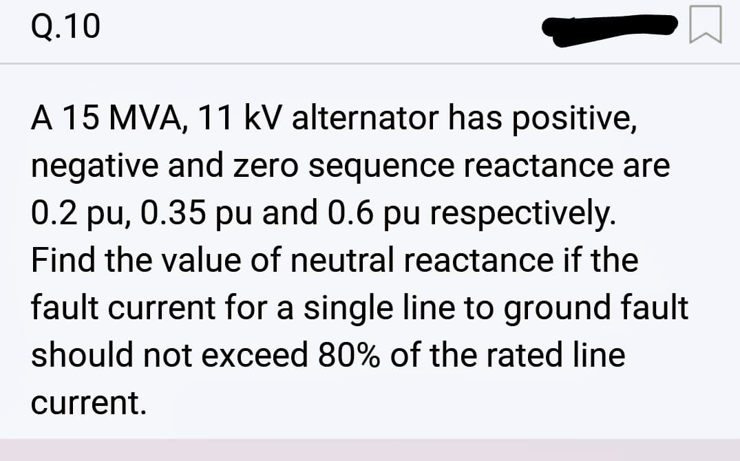 Q.10
«
A 15 MVA, 11 kV alternator has positive,
negative and zero sequence reactance are
0.2 pu, 0.35 pu and 0.6 pu respectively.
Find the value of neutral reactance if the
fault current for a single line to ground fault
should not exceed 80% of the rated line
current.