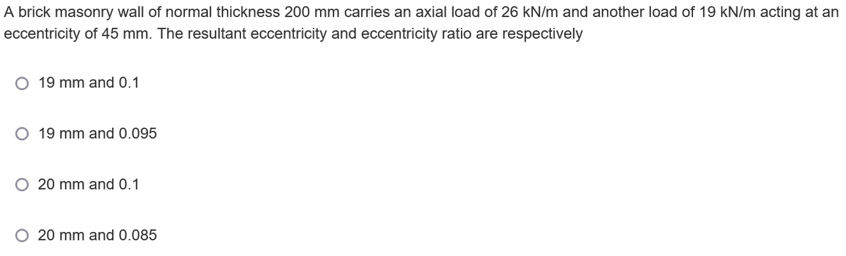 A brick masonry wall of normal thickness 200 mm carries an axial load of 26 kN/m and another load of 19 kN/m acting at an
eccentricity of 45 mm. The resultant eccentricity and eccentricity ratio are respectively
19 mm and 0.1
O 19 mm and 0.095
O 20 mm and 0.1
20 mm and 0.085