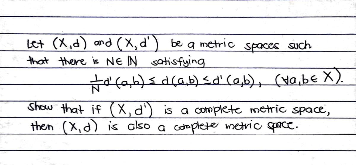 Let (X,d) and (X, d'
that there is NEIN satisfying
be
a metric
spaces such
#d' (a,b) ≤ d (a,b) ≤d' (a,b), (va, b€ X).
Show that if (X, d') is a complete metric space,
then (X, d) is also a complete metric space.