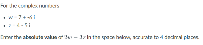 For the complex numbers
w = 7 +-6 i
• z = 4 - 5 i
Enter the absolute value of 2w – 3z in the space below, accurate to 4 decimal places.
