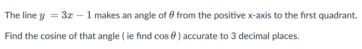 The line y
= 3.x
1 makes an angle of 0 from the positive x-axis to the first quadrant.
Find the cosine of that angle ( ie find cos 0 ) accurate to 3 decimal places.
