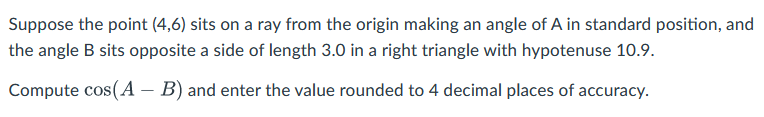 Suppose the point (4,6) sits on a ray from the origin making an angle of A in standard position, and
the angle B sits opposite a side of length 3.0 in a right triangle with hypotenuse 10.9.
Compute cos(A – B) and enter the value rounded to 4 decimal places of accuracy.
