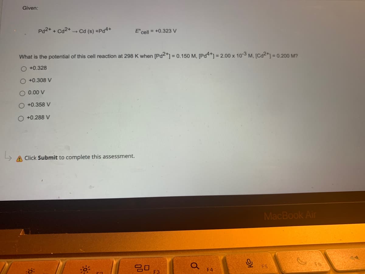 Given:
Pd²+ +
Cd²+ → Cd (s) +Pd4+
E cell = +0.323 V
What is the potential of this cell reaction at 298 K when [Pd2+] = 0.150 M, [Pd4+] = 2.00 x 10-3 M, [Cd2+] = 0.200 M?
O +0.328
O +0.308 V
0.00 V
O +0.358 V
O +0.288 V
↳ A Click Submit to complete this assessment.
MacBook Air
F5
80
Q
F4
ત્ર