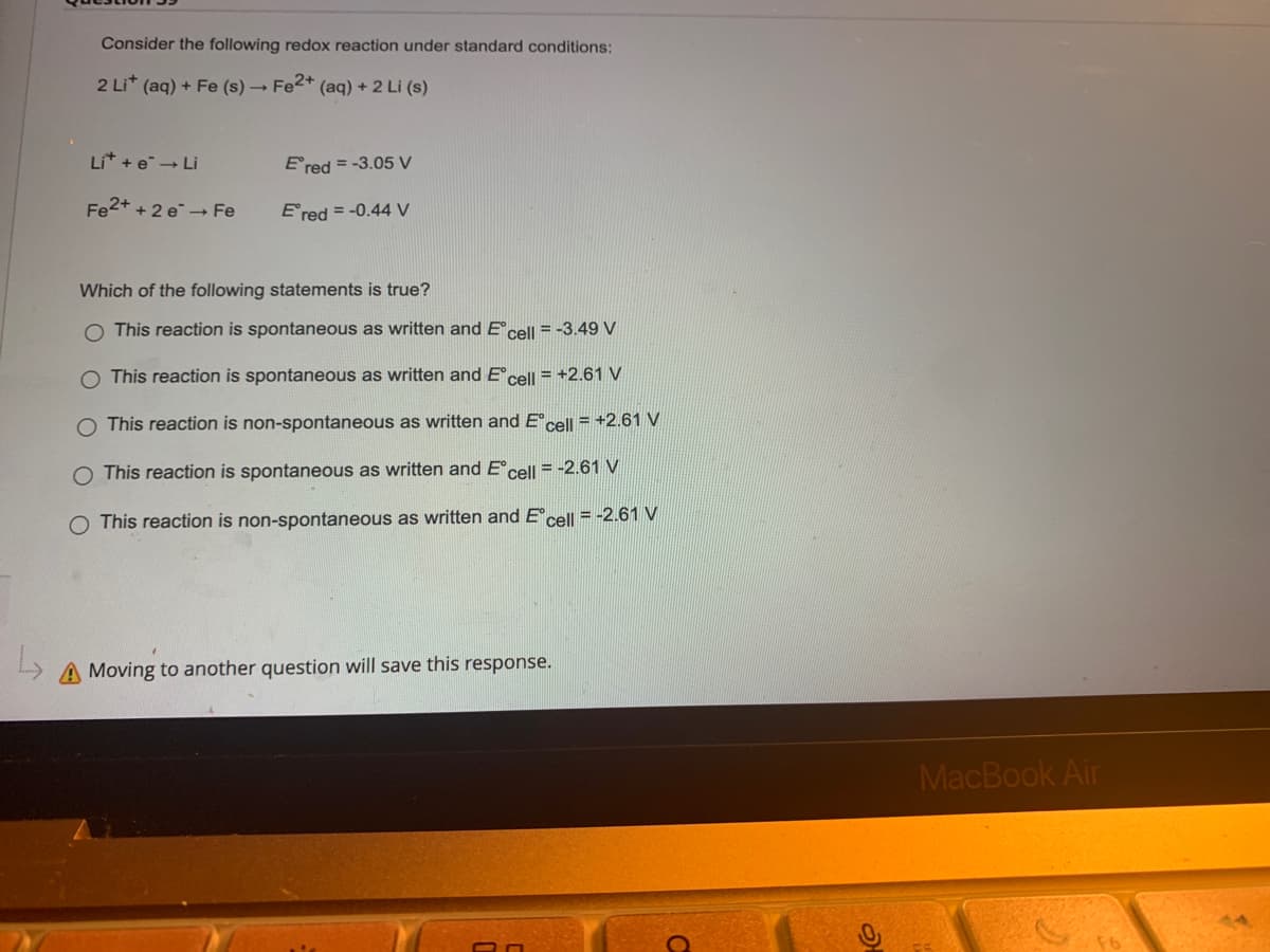 Consider the following redox reaction under standard conditions:
2 Li+ (aq) + Fe (s) → Fe2+ (aq) + 2 Li (s)
Lit + e → Li
Ered = -3.05 V
Fe2+ + 2e → Fe
Ered = -0.44 V
Which of the following statements is true?
O This reaction is spontaneous as written and Eºcell = -3.49 V
O This reaction is spontaneous as written and Eᵒcell = +2.61 V
O This reaction is non-spontaneous as written and Eºcell = +2.61 V
O This reaction is spontaneous as written and Eᵒcell = -2.61 V
O This reaction is non-spontaneous as written and Eᵒcell = -2.61 V
A Moving to another question will save this response.
O
MacBook Air