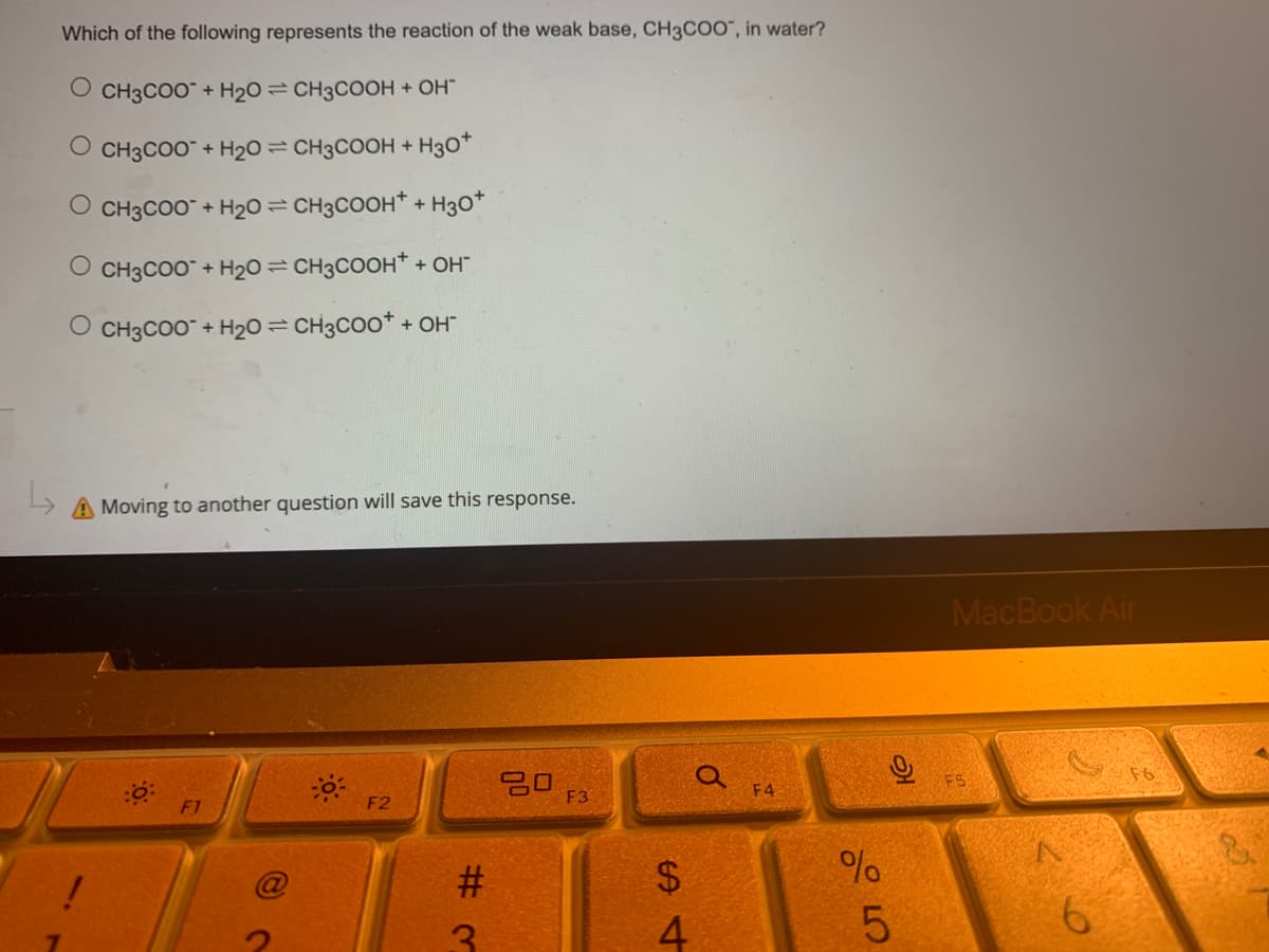 Which of the following represents the reaction of the weak base, CH3COO", in water?
O CH3COO + H₂O = CH3COOH + OH™
CH3COO™ + H₂O = CH3COOH + H3O+
O CH3COO + H₂O = CH3COOH + H3O+
O CH3COO + H₂O = CH3COOH+ + OH™
O CH3COO- + H2O=CH3COO* + OH
A Moving to another question will save this response.
0:
80
!
F1
-0-
F2
#
F3
$
St
4
0
F4
%
слое
ત્ર
5
MacBook Air
FS
6