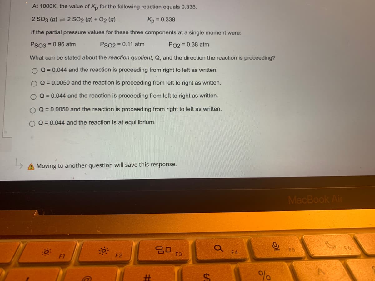 At 1000K, the value of Kp for the following reaction equals 0.338.
2 SO3 (g) = 2 SO2 (g) + O2 (g)
Kp = 0.338
If the partial pressure values for these three components at a single moment were:
PSO3 = 0.96 atm
PSO2 = 0.11 atm
PO2 = 0.38 atm
What can be stated about the reaction quotient, Q, and the direction the reaction is proceeding?
O Q = 0.044 and the reaction is proceeding from right to left as written.
O
Q = 0.0050 and the reaction is proceeding from left to right as written.
O Q = 0.044 and the reaction is proceeding from left to right as written.
Q = 0.0050 and the reaction is proceeding from right to left as written.
O Q = 0.044 and the reaction is at equilibrium.
L
A Moving to another question will save this response.
20
F2
G
#
F3
f
O
F4
%
O
MacBook Air