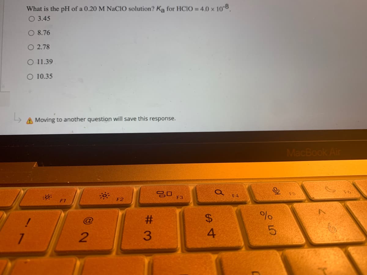 What is the pH of a 0.20 M NaClO solution? Ką for HCIO = 4.0 x 10-8.
O 3.45
O 8.76
O 2.78
O 11.39
O 10.35
A Moving to another question will save this response.
30
F3
F1
7
!
2
F2
#3
$
0
4
F4
%
слого
5
MacBook Air
ED