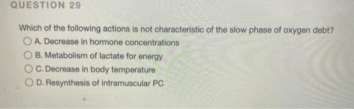 QUESTION 29
Which of the following actions is not characteristic of the slow phase of oxygen debt?
O A. Decrease in hormone concentrations
B. Metabolism of lactate for energy
C. Decrease in body temperature
O D. Resynthesis of intramuscular PC
