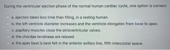 During the ventricular ejection phase of the normal human cardiac cycle, one option is correct:
a. ejection takes less time than filling, in a resting human.
b. the left ventricle diameter increases and the ventricle elongates from base to apex.
c. papillary muscles close the atrioventricular valves.
d. the chordae tendineae are relaxed.
e. the apex beat is best felt in the anterior axillary line, fifth intercostal space.
