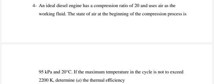 4- An ideal diesel engine has a compression ratio of 20 and uses air as the
working fluid. The state of air at the beginning of the compression process is
95 kPa and 20°C. If the maximum temperature in the cycle is not to exceed
2200 K, determine (a) the thermal efficiency
