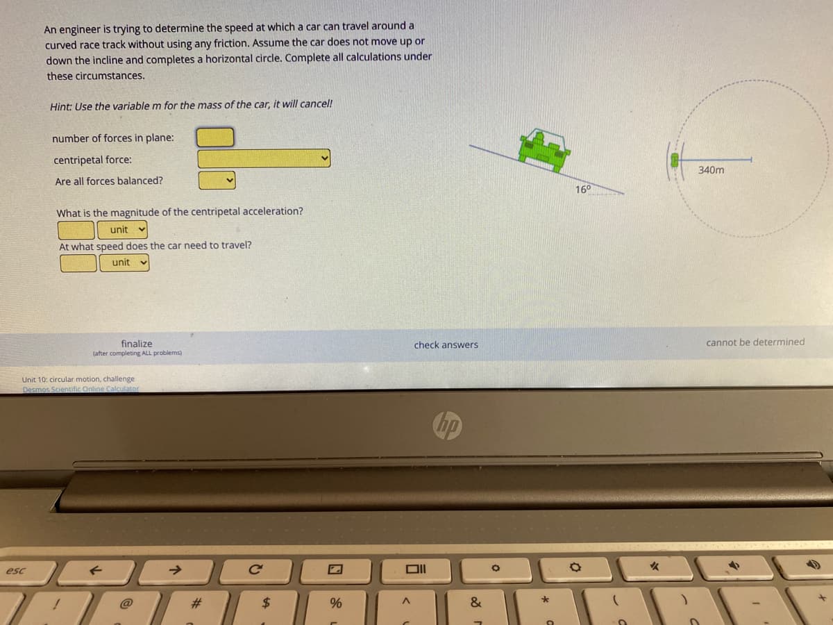 An engineer is trying to determine the speed at which a car can travel around a
curved race track without using any friction, Assume the car does not move up or
down the incline and completes a horizontal circle. Complete all calculations under
these circumstances.
Hint: Use the variable m for the mass of the car, it will cancel!
number of forces in plane:
centripetal force:
340m
Are all forces balanced?
160
What is the magnitude of the centripetal acceleration?
unit
At what speed does the car need to travel?
unit
finalize
check answers
cannot be determined
(after completing ALL problems)
Unit 10: circular motion, challenge
Desmos Scientific Online Calculator
hp
esc
HAAR
@
#3
2$
&
96
