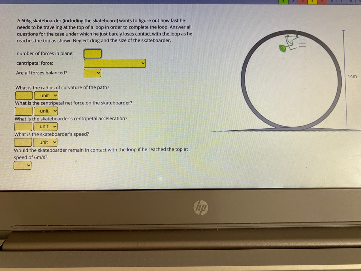 A 60kg skateboarder (including the skateboard) wants to figure out how fast he
needs to be traveling at the top of a loop in order to complete the loop! Answer all
questions for the case under which he just barely loses contact with the loop as he
reaches the top as shown Neglect drag and the size of the skateboarder.
number of forces in plane:
centripetal force:
Are all forces balanced?
14m
What is the radius of curvature of the path?
unit
What is the centripetal net force on the skateboarder?
unit
What is the skateboarder's centripetal acceleration?
unit
What is the skateboarder's speed?
unit
Would the skateboarder remain in contact with the loop if he reached the top at
speed of 6m/s?
hp
