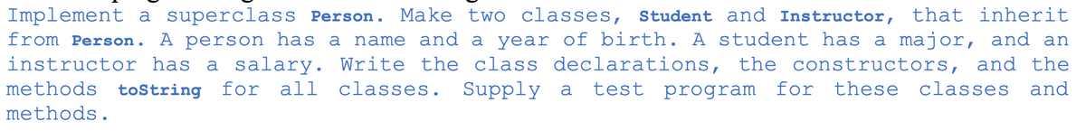 Implement a superclass Person. Make two classes, Student and Instructor, that inherit
from Person. A person has a name and a year of birth. A student has a major, and an
instructor has a salary. Write the class declarations, the constructors, and the
Supply a
methods
toString
for
all
classes.
test program
for
these classes
and
methods.
