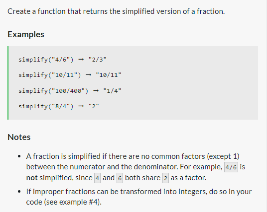 Create a function that returns the simplified version of a fraction.
Examples
simplify ("4/6")
simplify("10/11") "10/11"
simplify("100/400") "1/4"
simplify("8/4") → "2"
→ "2/3"
Notes
• A fraction is simplified if there are no common factors (except 1)
between the numerator and the denominator. For example, 4/6 is
not simplified, since 4 and 6 both share 2 as a factor.
• If improper fractions can be transformed into integers, do so in your
code (see example #4).